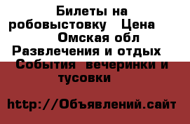 Билеты на робовыстовку › Цена ­ 400 - Омская обл. Развлечения и отдых » События, вечеринки и тусовки   